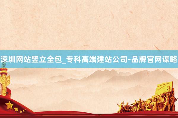 深圳网站竖立全包_专科高端建站公司-品牌官网谋略