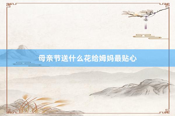 母亲节送什么花给姆妈最贴心